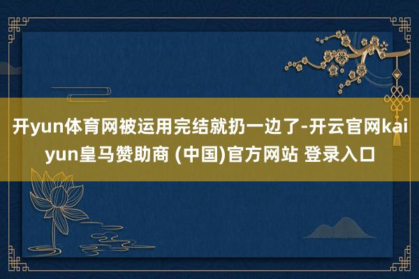 開yun體育網(wǎng)被運用完結就扔一邊了-開云官網(wǎng)kaiyun皇馬贊助商 (中國)官方網(wǎng)站 登錄入口