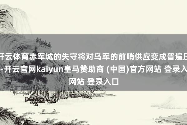 開云體育赤軍城的失守將對烏軍的前哨供應(yīng)變成普遍壓力-開云官網(wǎng)kaiyun皇馬贊助商 (中國)官方網(wǎng)站 登錄入口