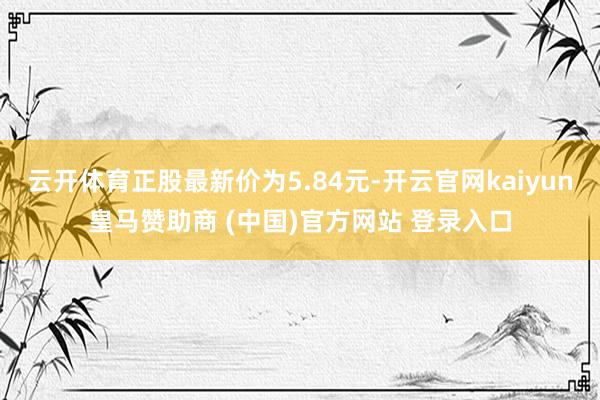 云開體育正股最新價(jià)為5.84元-開云官網(wǎng)kaiyun皇馬贊助商 (中國(guó))官方網(wǎng)站 登錄入口