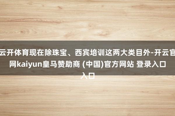 云開體育現(xiàn)在除珠寶、西賓培訓這兩大類目外-開云官網(wǎng)kaiyun皇馬贊助商 (中國)官方網(wǎng)站 登錄入口