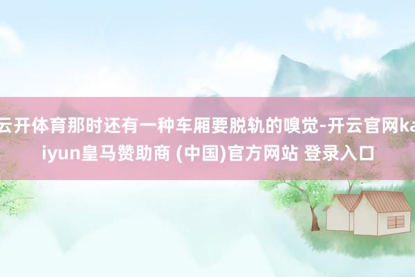 云開體育那時(shí)還有一種車廂要脫軌的嗅覺-開云官網(wǎng)kaiyun皇馬贊助商 (中國)官方網(wǎng)站 登錄入口