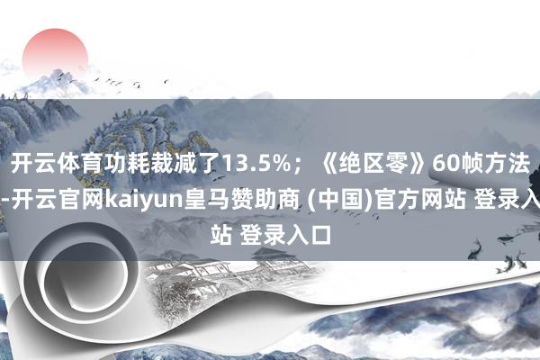 開云體育功耗裁減了13.5%；《絕區(qū)零》60幀方法下-開云官網(wǎng)kaiyun皇馬贊助商 (中國)官方網(wǎng)站 登錄入口
