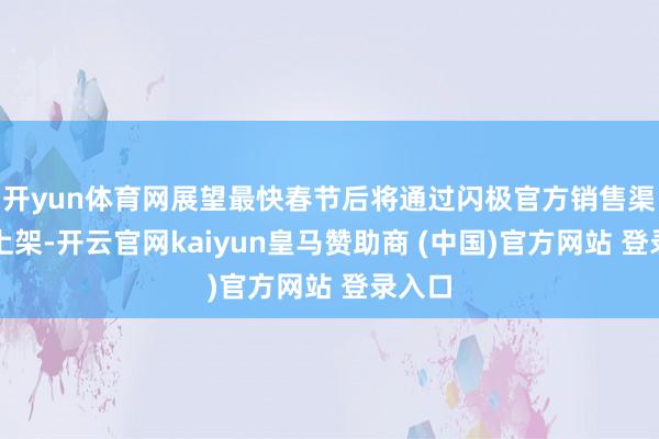 開(kāi)yun體育網(wǎng)展望最快春節(jié)后將通過(guò)閃極官方銷(xiāo)售渠說(shuō)念上架-開(kāi)云官網(wǎng)kaiyun皇馬贊助商 (中國(guó))官方網(wǎng)站 登錄入口