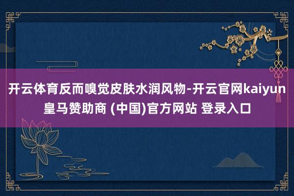 開云體育反而嗅覺皮膚水潤(rùn)風(fēng)物-開云官網(wǎng)kaiyun皇馬贊助商 (中國(guó))官方網(wǎng)站 登錄入口