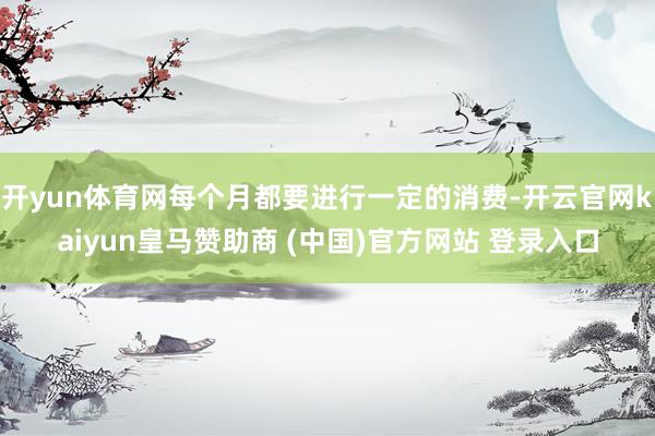 開yun體育網(wǎng)每個月都要進(jìn)行一定的消費-開云官網(wǎng)kaiyun皇馬贊助商 (中國)官方網(wǎng)站 登錄入口