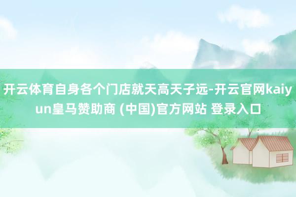 開(kāi)云體育自身各個(gè)門(mén)店就天高天子遠(yuǎn)-開(kāi)云官網(wǎng)kaiyun皇馬贊助商 (中國(guó))官方網(wǎng)站 登錄入口