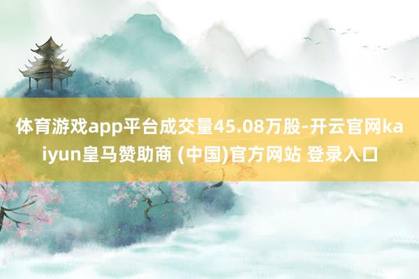 體育游戲app平臺(tái)成交量45.08萬(wàn)股-開(kāi)云官網(wǎng)kaiyun皇馬贊助商 (中國(guó))官方網(wǎng)站 登錄入口