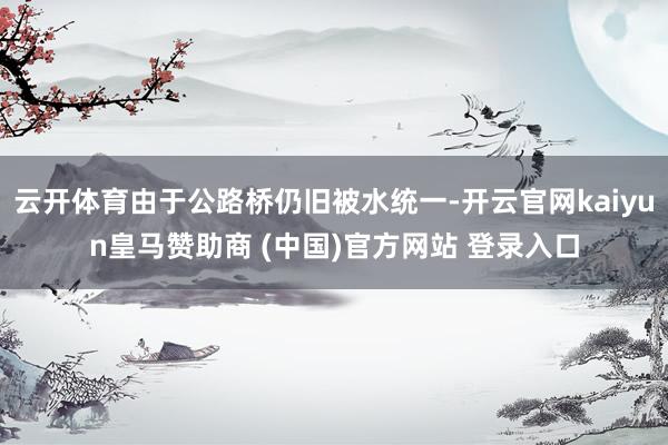云開體育由于公路橋仍舊被水統(tǒng)一-開云官網(wǎng)kaiyun皇馬贊助商 (中國(guó))官方網(wǎng)站 登錄入口