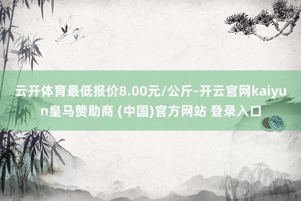 云開體育最低報(bào)價(jià)8.00元/公斤-開云官網(wǎng)kaiyun皇馬贊助商 (中國(guó))官方網(wǎng)站 登錄入口