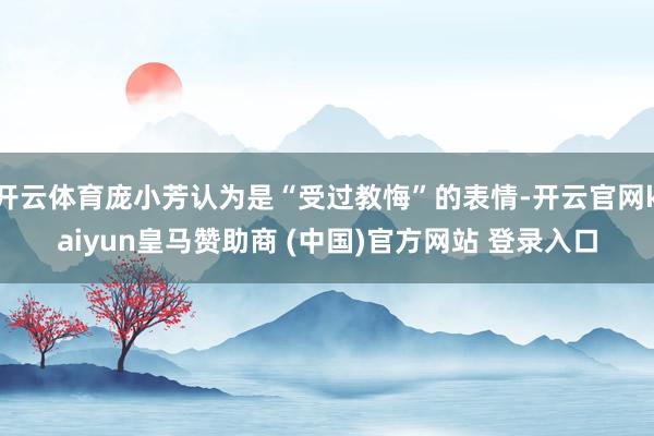 開(kāi)云體育龐小芳認(rèn)為是“受過(guò)教悔”的表情-開(kāi)云官網(wǎng)kaiyun皇馬贊助商 (中國(guó))官方網(wǎng)站 登錄入口