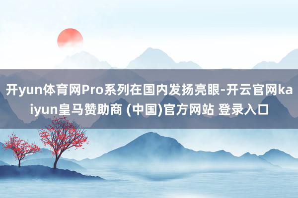開(kāi)yun體育網(wǎng)Pro系列在國(guó)內(nèi)發(fā)揚(yáng)亮眼-開(kāi)云官網(wǎng)kaiyun皇馬贊助商 (中國(guó))官方網(wǎng)站 登錄入口