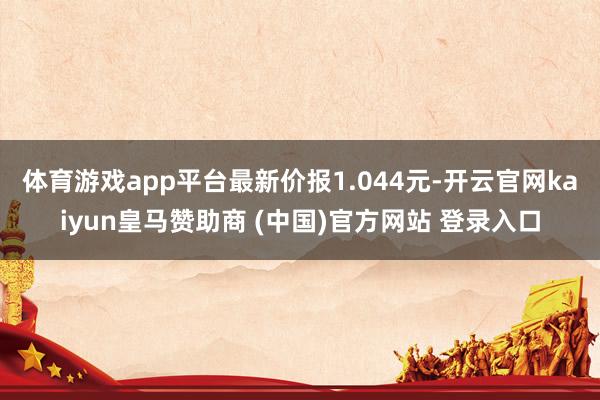 體育游戲app平臺(tái)最新價(jià)報(bào)1.044元-開云官網(wǎng)kaiyun皇馬贊助商 (中國)官方網(wǎng)站 登錄入口