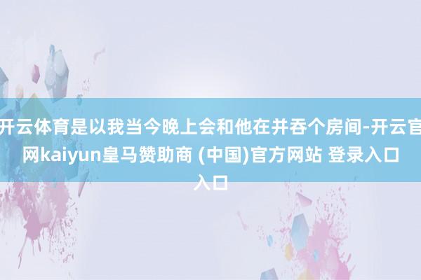 開云體育是以我當(dāng)今晚上會和他在并吞個房間-開云官網(wǎng)kaiyun皇馬贊助商 (中國)官方網(wǎng)站 登錄入口