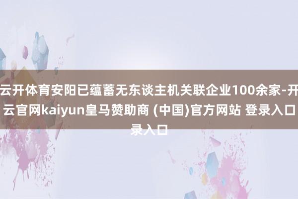 云開體育安陽已蘊蓄無東談主機關(guān)聯(lián)企業(yè)100余家-開云官網(wǎng)kaiyun皇馬贊助商 (中國)官方網(wǎng)站 登錄入口