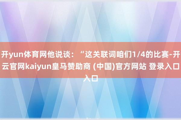 開yun體育網(wǎng)他說談：“這關(guān)聯(lián)詞咱們1/4的比賽-開云官網(wǎng)kaiyun皇馬贊助商 (中國)官方網(wǎng)站 登錄入口
