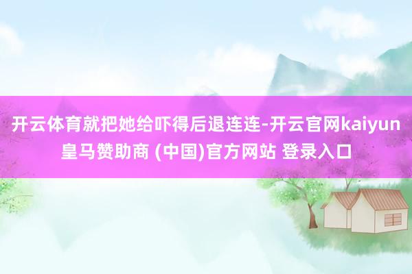 開云體育就把她給嚇得后退連連-開云官網(wǎng)kaiyun皇馬贊助商 (中國)官方網(wǎng)站 登錄入口