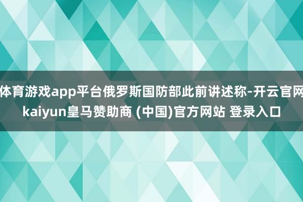 體育游戲app平臺(tái)俄羅斯國(guó)防部此前講述稱-開(kāi)云官網(wǎng)kaiyun皇馬贊助商 (中國(guó))官方網(wǎng)站 登錄入口