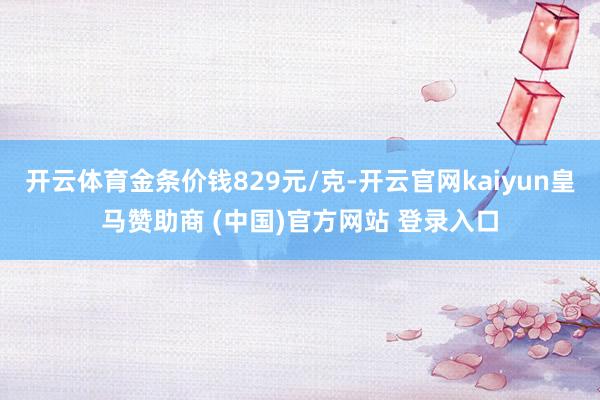 開云體育金條價錢829元/克-開云官網(wǎng)kaiyun皇馬贊助商 (中國)官方網(wǎng)站 登錄入口