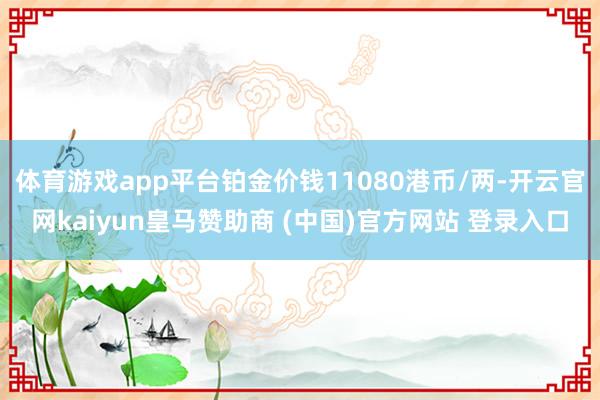 體育游戲app平臺(tái)鉑金價(jià)錢11080港幣/兩-開云官網(wǎng)kaiyun皇馬贊助商 (中國)官方網(wǎng)站 登錄入口