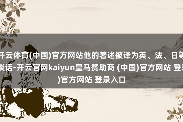 開(kāi)云體育(中國(guó))官方網(wǎng)站他的著述被譯為英、法、日等12種談話-開(kāi)云官網(wǎng)kaiyun皇馬贊助商 (中國(guó))官方網(wǎng)站 登錄入口