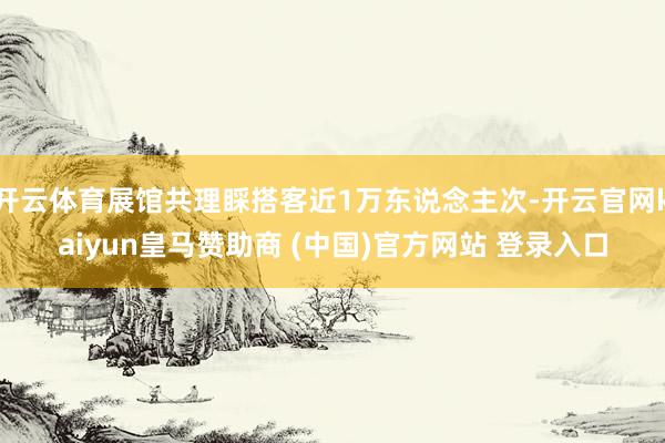 開云體育展館共理睬搭客近1萬東說念主次-開云官網(wǎng)kaiyun皇馬贊助商 (中國)官方網(wǎng)站 登錄入口