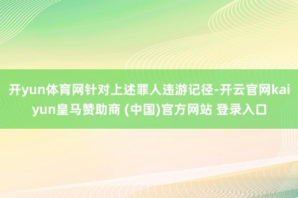 開(kāi)yun體育網(wǎng)針對(duì)上述罪人違游記徑-開(kāi)云官網(wǎng)kaiyun皇馬贊助商 (中國(guó))官方網(wǎng)站 登錄入口