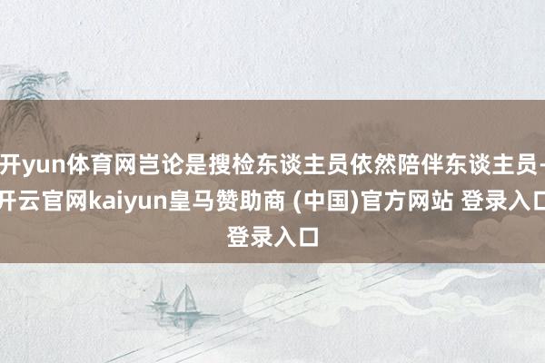 開yun體育網(wǎng)豈論是搜檢東談主員依然陪伴東談主員-開云官網(wǎng)kaiyun皇馬贊助商 (中國)官方網(wǎng)站 登錄入口