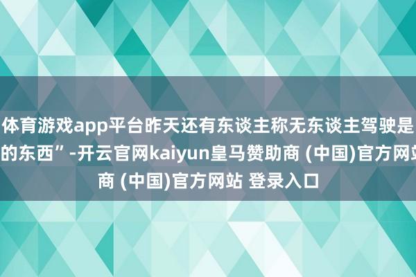 體育游戲app平臺(tái)昨天還有東談主稱無東談主駕駛是“虛頭巴腦的東西”-開云官網(wǎng)kaiyun皇馬贊助商 (中國)官方網(wǎng)站 登錄入口