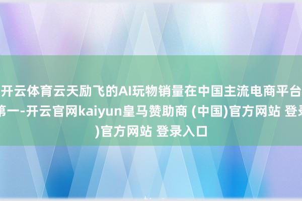 開(kāi)云體育云天勵(lì)飛的AI玩物銷量在中國(guó)主流電商平臺(tái)排行第一-開(kāi)云官網(wǎng)kaiyun皇馬贊助商 (中國(guó))官方網(wǎng)站 登錄入口