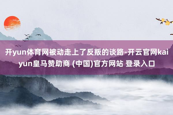 開(kāi)yun體育網(wǎng)被動(dòng)走上了反叛的談路-開(kāi)云官網(wǎng)kaiyun皇馬贊助商 (中國(guó))官方網(wǎng)站 登錄入口