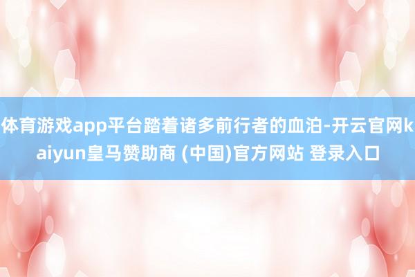 體育游戲app平臺(tái)踏著諸多前行者的血泊-開云官網(wǎng)kaiyun皇馬贊助商 (中國)官方網(wǎng)站 登錄入口