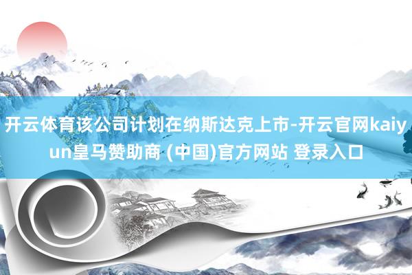 開云體育該公司計(jì)劃在納斯達(dá)克上市-開云官網(wǎng)kaiyun皇馬贊助商 (中國(guó))官方網(wǎng)站 登錄入口