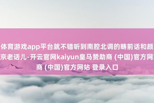 體育游戲app平臺就不錯(cuò)聽到南腔北調(diào)的疇前話和頗具特質(zhì)的北京老話兒-開云官網(wǎng)kaiyun皇馬贊助商 (中國)官方網(wǎng)站 登錄入口
