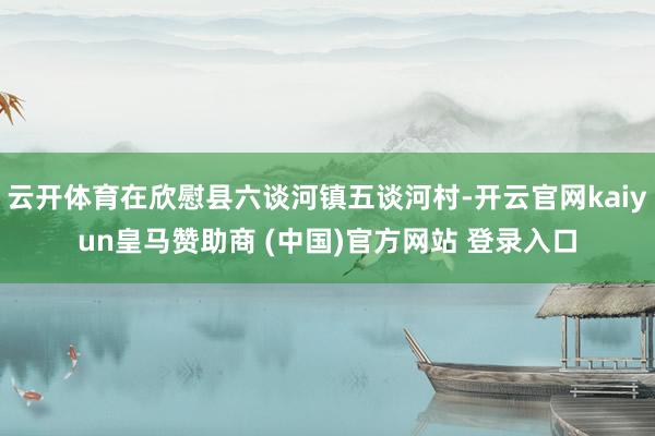 云開體育在欣慰縣六談河鎮(zhèn)五談河村-開云官網(wǎng)kaiyun皇馬贊助商 (中國(guó))官方網(wǎng)站 登錄入口