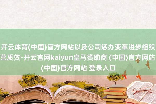開(kāi)云體育(中國(guó))官方網(wǎng)站以及公司懲辦變革進(jìn)步組織著力和運(yùn)營(yíng)質(zhì)效-開(kāi)云官網(wǎng)kaiyun皇馬贊助商 (中國(guó))官方網(wǎng)站 登錄入口
