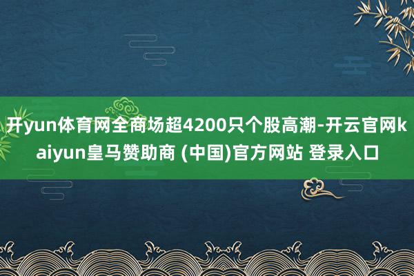 開yun體育網(wǎng)全商場超4200只個(gè)股高潮-開云官網(wǎng)kaiyun皇馬贊助商 (中國)官方網(wǎng)站 登錄入口