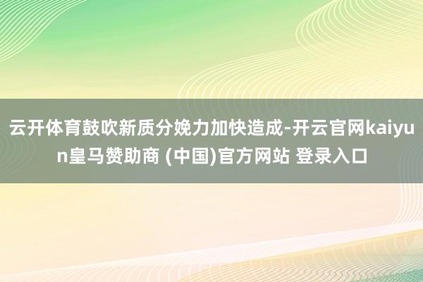 云開體育鼓吹新質(zhì)分娩力加快造成-開云官網(wǎng)kaiyun皇馬贊助商 (中國)官方網(wǎng)站 登錄入口