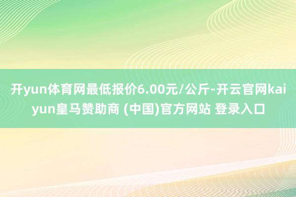 開yun體育網(wǎng)最低報價6.00元/公斤-開云官網(wǎng)kaiyun皇馬贊助商 (中國)官方網(wǎng)站 登錄入口