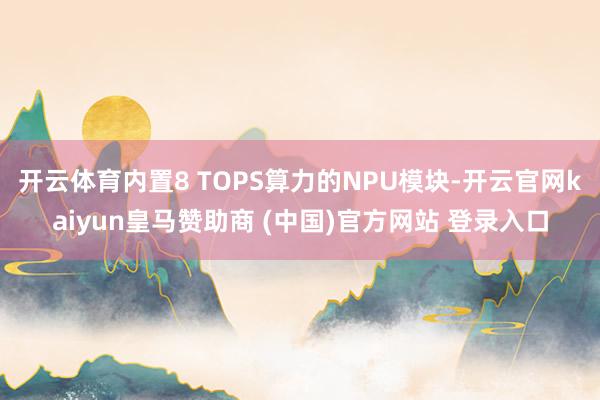 開(kāi)云體育內(nèi)置8 TOPS算力的NPU模塊-開(kāi)云官網(wǎng)kaiyun皇馬贊助商 (中國(guó))官方網(wǎng)站 登錄入口