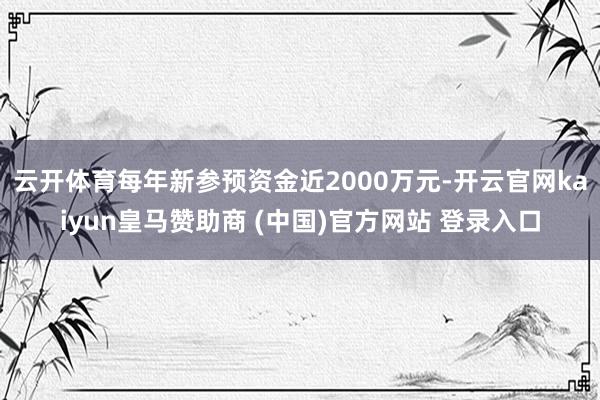 云開(kāi)體育每年新參預(yù)資金近2000萬(wàn)元-開(kāi)云官網(wǎng)kaiyun皇馬贊助商 (中國(guó))官方網(wǎng)站 登錄入口
